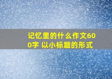 记忆里的什么作文600字 以小标题的形式